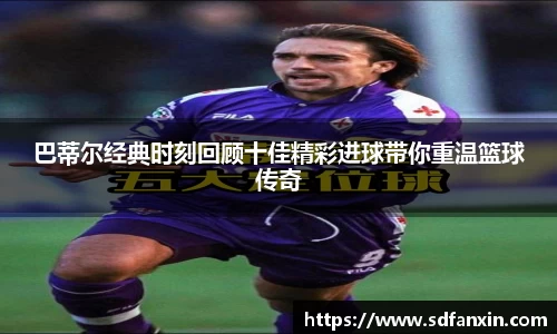 巴蒂尔经典时刻回顾十佳精彩进球带你重温篮球传奇